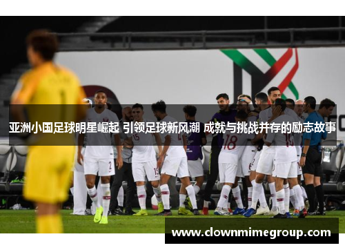 亚洲小国足球明星崛起 引领足球新风潮 成就与挑战并存的励志故事