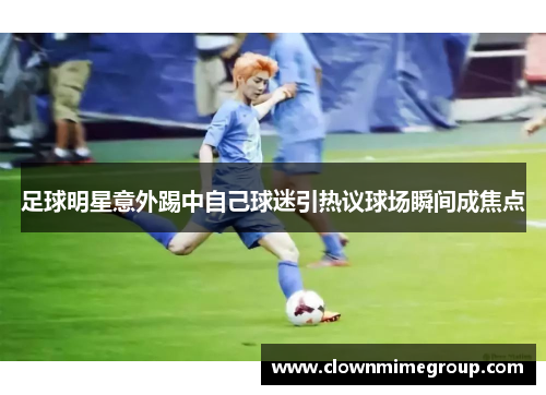 足球明星意外踢中自己球迷引热议球场瞬间成焦点