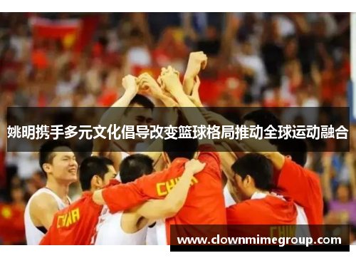 姚明携手多元文化倡导改变篮球格局推动全球运动融合