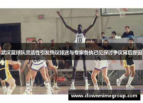 武汉篮球队灵活性引发热议球迷与专家各执己见探讨争议背后原因