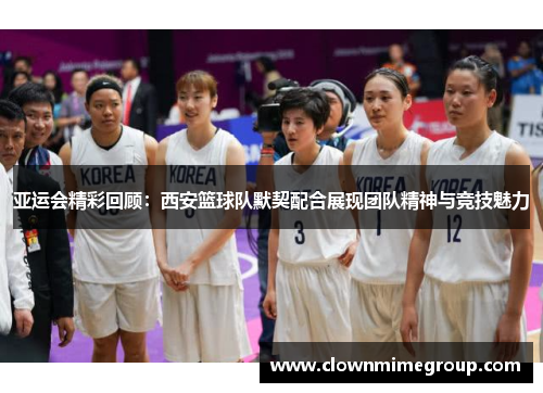 亚运会精彩回顾：西安篮球队默契配合展现团队精神与竞技魅力