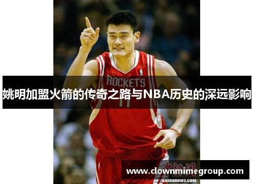 姚明加盟火箭的传奇之路与NBA历史的深远影响