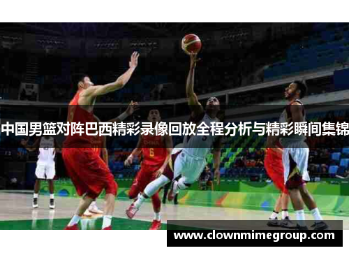 中国男篮对阵巴西精彩录像回放全程分析与精彩瞬间集锦
